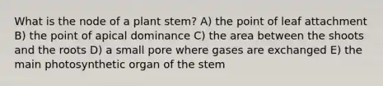 What is the node of a plant stem? A) the point of leaf attachment B) the point of apical dominance C) the area between the shoots and the roots D) a small pore where gases are exchanged E) the main photosynthetic organ of the stem