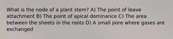 What is the node of a plant stem? A) The point of leave attachment B) The point of apical dominance C) The area between the sheets in the roots D) A small pore where gases are exchanged