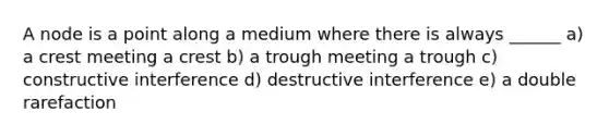 A node is a point along a medium where there is always ______ a) a crest meeting a crest b) a trough meeting a trough c) constructive interference d) destructive interference e) a double rarefaction