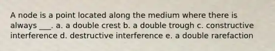 A node is a point located along the medium where there is always ___. a. a double crest b. a double trough c. constructive interference d. destructive interference e. a double rarefaction