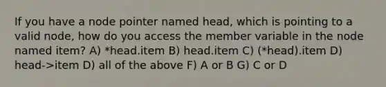 If you have a node pointer named head, which is pointing to a valid node, how do you access the member variable in the node named item? A) *head.item B) head.item C) (*head).item D) head->item D) all of the above F) A or B G) C or D