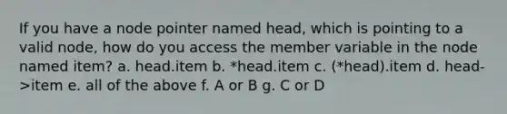 If you have a node pointer named head, which is pointing to a valid node, how do you access the member variable in the node named item? a. head.item b. *head.item c. (*head).item d. head->item e. all of the above f. A or B g. C or D