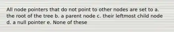 All node pointers that do not point to other nodes are set to a. the root of the tree b. a parent node c. their leftmost child node d. a null pointer e. None of these