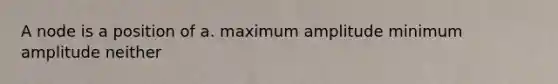 A node is a position of a. maximum amplitude minimum amplitude neither