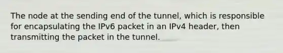 The node at the sending end of the tunnel, which is responsible for encapsulating the IPv6 packet in an IPv4 header, then transmitting the packet in the tunnel.