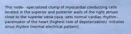 This node- -specialized clump of myocardial conducting cells located in the superior and posterior walls of the right atrium close to the superior vena cava -sets normal cardiac rhythm -pacemaker of the heart (highest rate of depolarization) -initiates sinus rhythm (normal electrical pattern)