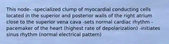 This node- -specialized clump of myocardial conducting cells located in the superior and posterior walls of the right atrium close to the superior vena cava -sets normal cardiac rhythm -pacemaker of <a href='https://www.questionai.com/knowledge/kya8ocqc6o-the-heart' class='anchor-knowledge'>the heart</a> (highest rate of depolarization) -initiates sinus rhythm (normal electrical pattern)