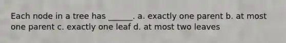 Each node in a tree has ______. a. exactly one parent b. at most one parent c. exactly one leaf d. at most two leaves