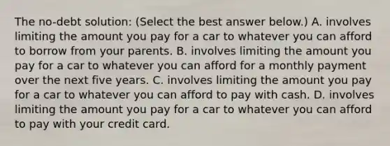 The​ no-debt solution: ​(Select the best answer​ below.) A. involves limiting the amount you pay for a car to whatever you can afford to borrow from your parents. B. involves limiting the amount you pay for a car to whatever you can afford for a monthly payment over the next five years. C. involves limiting the amount you pay for a car to whatever you can afford to pay with cash. D. involves limiting the amount you pay for a car to whatever you can afford to pay with your credit card.