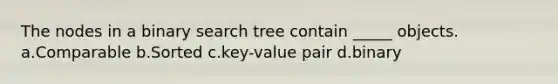 The nodes in a binary search tree contain _____ objects. a.Comparable b.Sorted c.key-value pair d.binary