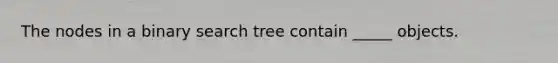 The nodes in a binary search tree contain _____ objects.