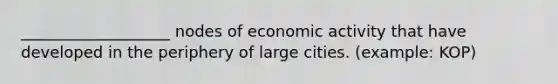 ___________________ nodes of economic activity that have developed in the periphery of large cities. (example: KOP)