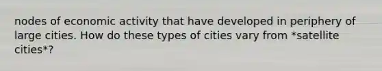 nodes of economic activity that have developed in periphery of large cities. How do these types of cities vary from *satellite cities*?