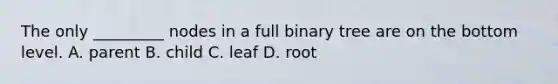 The only _________ nodes in a full binary tree are on the bottom level. A. parent B. child C. leaf D. root