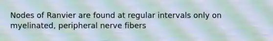 Nodes of Ranvier are found at regular intervals only on myelinated, peripheral nerve fibers