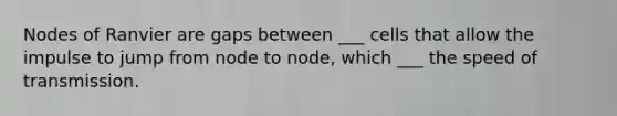 Nodes of Ranvier are gaps between ___ cells that allow the impulse to jump from node to node, which ___ the speed of transmission.