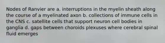 Nodes of Ranvier are a. interruptions in the myelin sheath along the course of a myelinated axon b. collections of immune cells in the CNS c. satellite cells that support neuron cell bodies in ganglia d. gaps between choroids plexuses where cerebral spinal fluid emerges