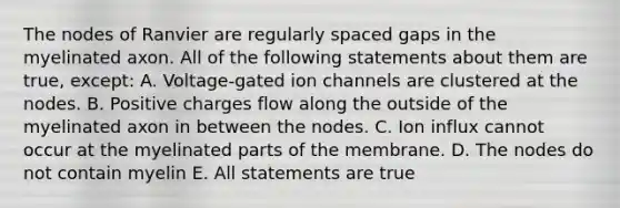 The nodes of Ranvier are regularly spaced gaps in the myelinated axon. All of the following statements about them are true, except: A. Voltage-gated ion channels are clustered at the nodes. B. Positive charges flow along the outside of the myelinated axon in between the nodes. C. Ion influx cannot occur at the myelinated parts of the membrane. D. The nodes do not contain myelin E. All statements are true