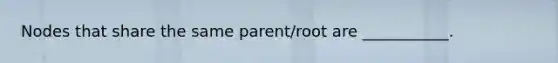 Nodes that share the same parent/root are ___________.