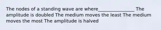 The nodes of a standing wave are where________________ The amplitude is doubled The medium moves the least The medium moves the most The amplitude is halved