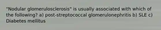 "Nodular glomerulosclerosis" is usually associated with which of the following? a) post-streptococcal glomerulonephritis b) SLE c) Diabetes mellitus