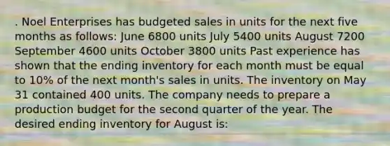 . Noel Enterprises has budgeted sales in units for the next five months as follows: June 6800 units July 5400 units August 7200 September 4600 units October 3800 units Past experience has shown that the ending inventory for each month must be equal to 10% of the next month's sales in units. The inventory on May 31 contained 400 units. The company needs to prepare a production budget for the second quarter of the year. The desired ending inventory for August is: