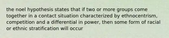 the noel hypothesis states that if two or more groups come together in a contact situation characterized by ethnocentrism, competition and a differential in power, then some form of racial or ethnic stratification will occur