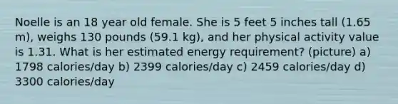 Noelle is an 18 year old female. She is 5 feet 5 inches tall (1.65 m), weighs 130 pounds (59.1 kg), and her physical activity value is 1.31. What is her estimated energy requirement? (picture) a) 1798 calories/day b) 2399 calories/day c) 2459 calories/day d) 3300 calories/day