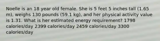 Noelle is an 18 year old female. She is 5 feet 5 inches tall (1.65 m), weighs 130 pounds (59.1 kg), and her physical activity value is 1.31. What is her estimated energy requirement? 1798 calories/day 2399 calories/day 2459 calories/day 3300 calories/day