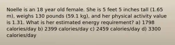 Noelle is an 18 year old female. She is 5 feet 5 inches tall (1.65 m), weighs 130 pounds (59.1 kg), and her physical activity value is 1.31. What is her estimated energy requirement? a) 1798 calories/day b) 2399 calories/day c) 2459 calories/day d) 3300 calories/day