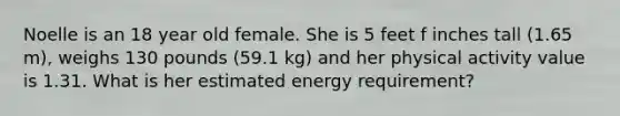 Noelle is an 18 year old female. She is 5 feet f inches tall (1.65 m), weighs 130 pounds (59.1 kg) and her physical activity value is 1.31. What is her estimated energy requirement?