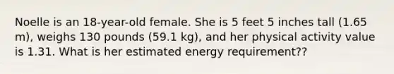 Noelle is an 18-year-old female. She is 5 feet 5 inches tall (1.65 m), weighs 130 pounds (59.1 kg), and her physical activity value is 1.31. What is her estimated energy requirement??