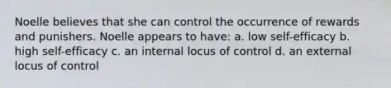 Noelle believes that she can control the occurrence of rewards and punishers. Noelle appears to have: a. low self-efficacy b. high self-efficacy c. an internal locus of control d. an external locus of control