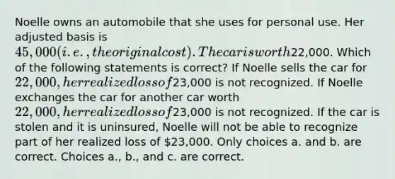 Noelle owns an automobile that she uses for personal use. Her adjusted basis is 45,000 (i.e., the original cost). The car is worth22,000. Which of the following statements is correct? If Noelle sells the car for 22,000, her realized loss of23,000 is not recognized. If Noelle exchanges the car for another car worth 22,000, her realized loss of23,000 is not recognized. If the car is stolen and it is uninsured, Noelle will not be able to recognize part of her realized loss of 23,000. Only choices a. and b. are correct. Choices a., b., and c. are correct.