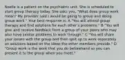 Noelle is a patient on the psychiatric unit. She is scheduled to start group therapy today. She asks you, "What does group work mean? My provider said I would be going to group and doing group work." Your best response is: A "You will attend group therapy and find solutions for each other's problems." B "You will give and receive feedback from a group of your peers who may also have similar problems to work through." C "You will share your issues with the group and then split up to work separately on solutions based on the ideas the other members provide." D "Group work is the work that you do beforehand so you can present it to the group when you meet."