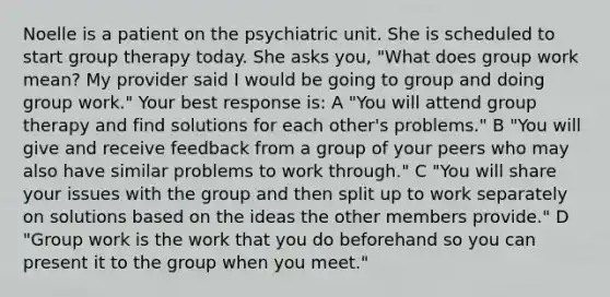 Noelle is a patient on the psychiatric unit. She is scheduled to start group therapy today. She asks you, "What does group work mean? My provider said I would be going to group and doing group work." Your best response is: A "You will attend group therapy and find solutions for each other's problems." B "You will give and receive feedback from a group of your peers who may also have similar problems to work through." C "You will share your issues with the group and then split up to work separately on solutions based on the ideas the other members provide." D "Group work is the work that you do beforehand so you can present it to the group when you meet."