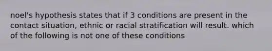 noel's hypothesis states that if 3 conditions are present in the contact situation, ethnic or racial stratification will result. which of the following is not one of these conditions