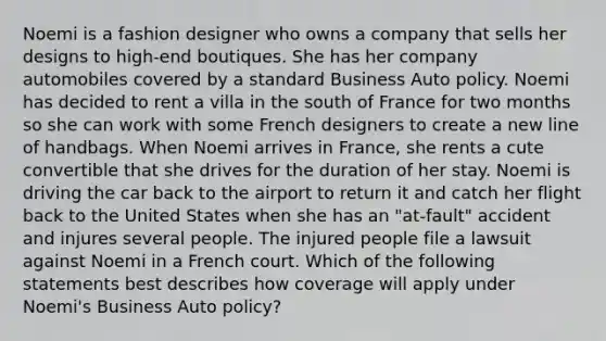 Noemi is a fashion designer who owns a company that sells her designs to high-end boutiques. She has her company automobiles covered by a standard Business Auto policy. Noemi has decided to rent a villa in the south of France for two months so she can work with some French designers to create a new line of handbags. When Noemi arrives in France, she rents a cute convertible that she drives for the duration of her stay. Noemi is driving the car back to the airport to return it and catch her flight back to the United States when she has an "at-fault" accident and injures several people. The injured people file a lawsuit against Noemi in a French court. Which of the following statements best describes how coverage will apply under Noemi's Business Auto policy?