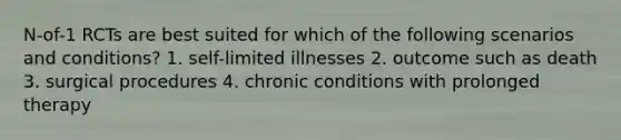 N-of-1 RCTs are best suited for which of the following scenarios and conditions? 1. self-limited illnesses 2. outcome such as death 3. surgical procedures 4. chronic conditions with prolonged therapy