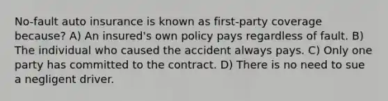 No-fault auto insurance is known as first-party coverage because? A) An insured's own policy pays regardless of fault. B) The individual who caused the accident always pays. C) Only one party has committed to the contract. D) There is no need to sue a negligent driver.