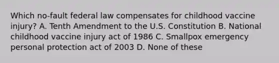 Which no-fault federal law compensates for childhood vaccine injury? A. Tenth Amendment to the U.S. Constitution B. National childhood vaccine injury act of 1986 C. Smallpox emergency personal protection act of 2003 D. None of these