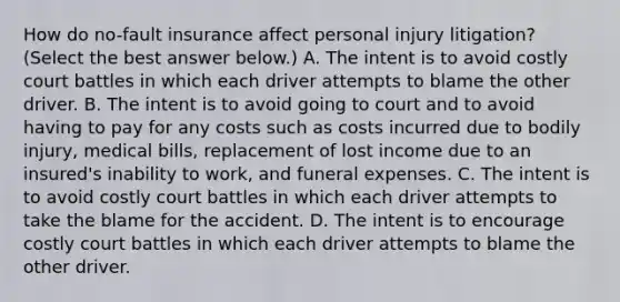 How do​ no-fault insurance affect personal injury​ litigation? ​(Select the best answer​ below.) A. The intent is to avoid costly court battles in which each driver attempts to blame the other driver. B. The intent is to avoid going to court and to avoid having to pay for any costs such as costs incurred due to bodily​ injury, medical​ bills, replacement of lost income due to an​ insured's inability to​ work, and funeral expenses. C. The intent is to avoid costly court battles in which each driver attempts to take the blame for the accident. D. The intent is to encourage costly court battles in which each driver attempts to blame the other driver.