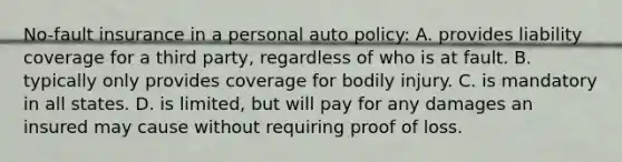 No-fault insurance in a personal auto policy: A. provides liability coverage for a third party, regardless of who is at fault. B. typically only provides coverage for bodily injury. C. is mandatory in all states. D. is limited, but will pay for any damages an insured may cause without requiring proof of loss.