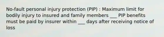 No-fault personal injury protection (PIP) : Maximum limit for bodily injury to insured and family members ___ PIP benefits must be paid by insurer within ___ days after receiving notice of loss