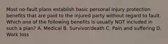 Most no-fault plans establish basic personal injury protection benefits that are paid to the injured party without regard to fault. Which one of the following benefits is usually NOT included in such a plan? A. Medical B. Survivor/death C. Pain and suffering D. Work loss