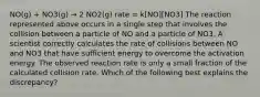 NO(g) + NO3(g) → 2 NO2(g) rate = k[NO][NO3] The reaction represented above occurs in a single step that involves the collision between a particle of NO and a particle of NO3. A scientist correctly calculates the rate of collisions between NO and NO3 that have sufficient energy to overcome the activation energy. The observed reaction rate is only a small fraction of the calculated collision rate. Which of the following best explains the discrepancy?