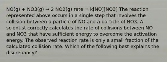 NO(g) + NO3(g) → 2 NO2(g) rate = k[NO][NO3] The reaction represented above occurs in a single step that involves the collision between a particle of NO and a particle of NO3. A scientist correctly calculates the rate of collisions between NO and NO3 that have sufficient energy to overcome the activation energy. The observed reaction rate is only a small fraction of the calculated collision rate. Which of the following best explains the discrepancy?