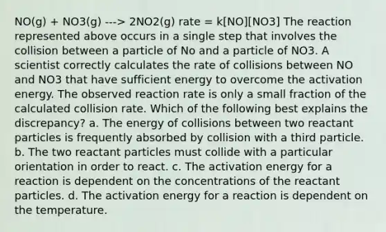 NO(g) + NO3(g) ---> 2NO2(g) rate = k[NO][NO3] The reaction represented above occurs in a single step that involves the collision between a particle of No and a particle of NO3. A scientist correctly calculates the rate of collisions between NO and NO3 that have sufficient energy to overcome the activation energy. The observed reaction rate is only a small fraction of the calculated collision rate. Which of the following best explains the discrepancy? a. The energy of collisions between two reactant particles is frequently absorbed by collision with a third particle. b. The two reactant particles must collide with a particular orientation in order to react. c. The activation energy for a reaction is dependent on the concentrations of the reactant particles. d. The activation energy for a reaction is dependent on the temperature.