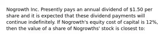 Nogrowth Inc. Presently pays an annual dividend of 1.50 per share and it is expected that these dividend payments will continue indefinitely. If Nogrowth's equity cost of capital is 12%, then the value of a share of Nogrowths' stock is closest to: