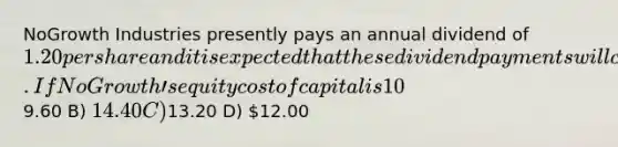 NoGrowth Industries presently pays an annual dividend of 1.20 per share and it is expected that these dividend payments will continue indefinitely. If NoGrowthʹs equity cost of capital is 10%, then the value of a share of NoGrowthʹs stock is closest to ________. A)9.60 B) 14.40 C)13.20 D) 12.00